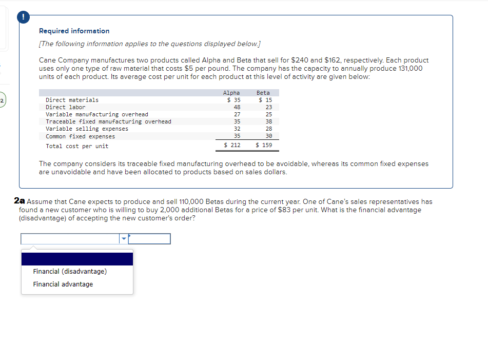 Required information
[The following information applies to the questions displayed below.]
Cane Company manufactures two products called Alpha and Beta that sell for $240 and $162, respectively. Each product
uses only one type of raw material that costs $5 per pound. The company has the capacity to annually produce 131,000
units of each product. Its average cost per unit for each product at this level of activity are given below:
Direct materials
Direct labor
Variable manufacturing overhead
Traceable fixed manufacturing overhead
Variable selling expenses
Common fixed expenses
Total cost per unit
Alpha
$ 35
48
27
35
32
35
$ 212
Beta
Financial (disadvantage)
Financial advantage
$15
23
25
38
28
30
$ 159
The company considers its traceable fixed manufacturing overhead to be avoidable, whereas its common fixed expenses
are unavoidable and have been allocated to products based on sales dollars.
2a Assume that Cane expects to produce and sell 110,000 Betas during the current year. One of Cane's sales representatives has
found a new customer who is willing to buy 2,000 additional Betas for a price of $83 per unit. What is the financial advantage
(disadvantage) of accepting the new customer's order?