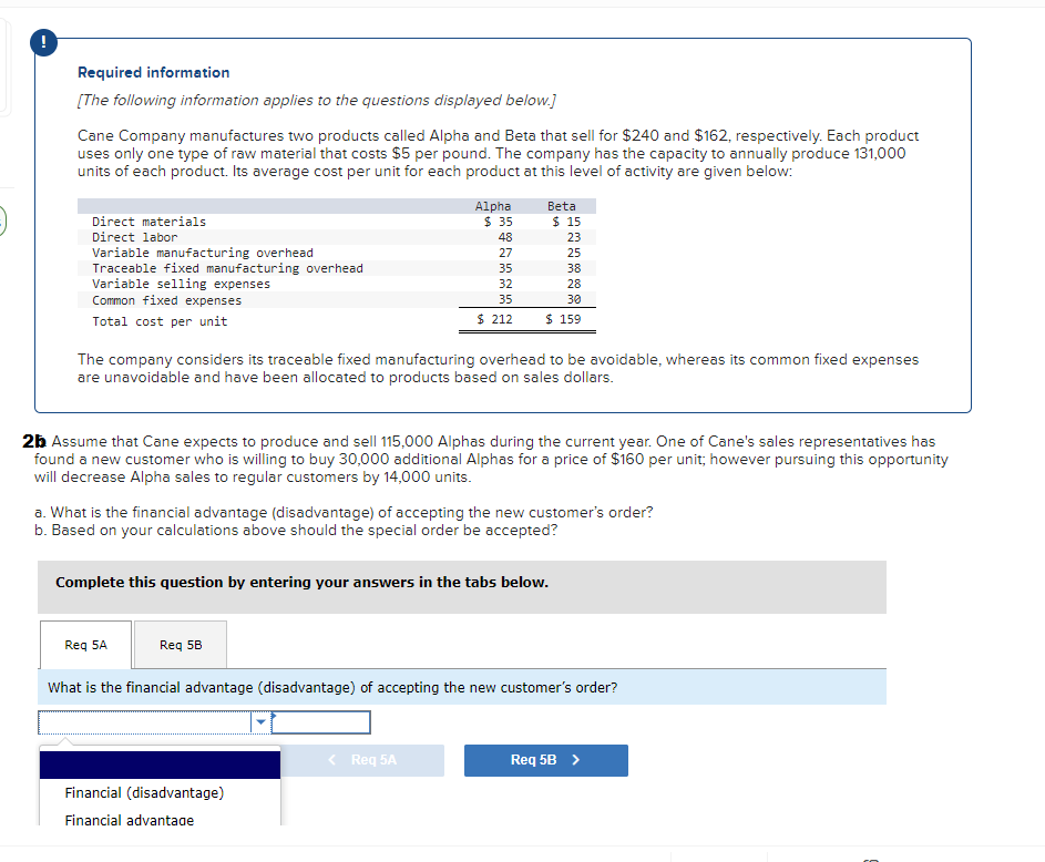 Required information
[The following information applies to the questions displayed below.]
Cane Company manufactures two products called Alpha and Beta that sell for $240 and $162, respectively. Each product
uses only one type of raw material that costs $5 per pound. The company has the capacity to annually produce 131,000
units of each product. Its average cost per unit for each product at this level of activity are given below:
Direct materials
Direct labor
Variable manufacturing overhead
Traceable fixed manufacturing overhead
Variable selling expenses
Common fixed expenses
Total cost per unit
Alpha
Req 5A
35 48 27 35 32
Req 5B
$ 35
The company considers its traceable fixed manufacturing overhead to be avoidable, whereas its common fixed expenses
are unavoidable and have been allocated to products based on sales dollars.
Beta
2b Assume that Cane expects to produce and sell 115,000 Alphas during the current year. One of Cane's sales representatives has
found a new customer who is willing to buy 30,000 additional Alphas for a price of $160 per unit; however pursuing this opportunity
will decrease Alpha sales to regular customers by 14,000 units.
Financial (disadvantage)
Financial advantage
a. What is the financial advantage (disadvantage) of accepting the new customer's order?
b. Based on your calculations above should the special order be accepted?
Complete this question by entering your answers in the tabs below.
< Req 5A
$ 15
23
25
38
28
30
35
$ 212 $ 159
What is the financial advantage (disadvantage) of accepting the new customer's order?
Req 5B >