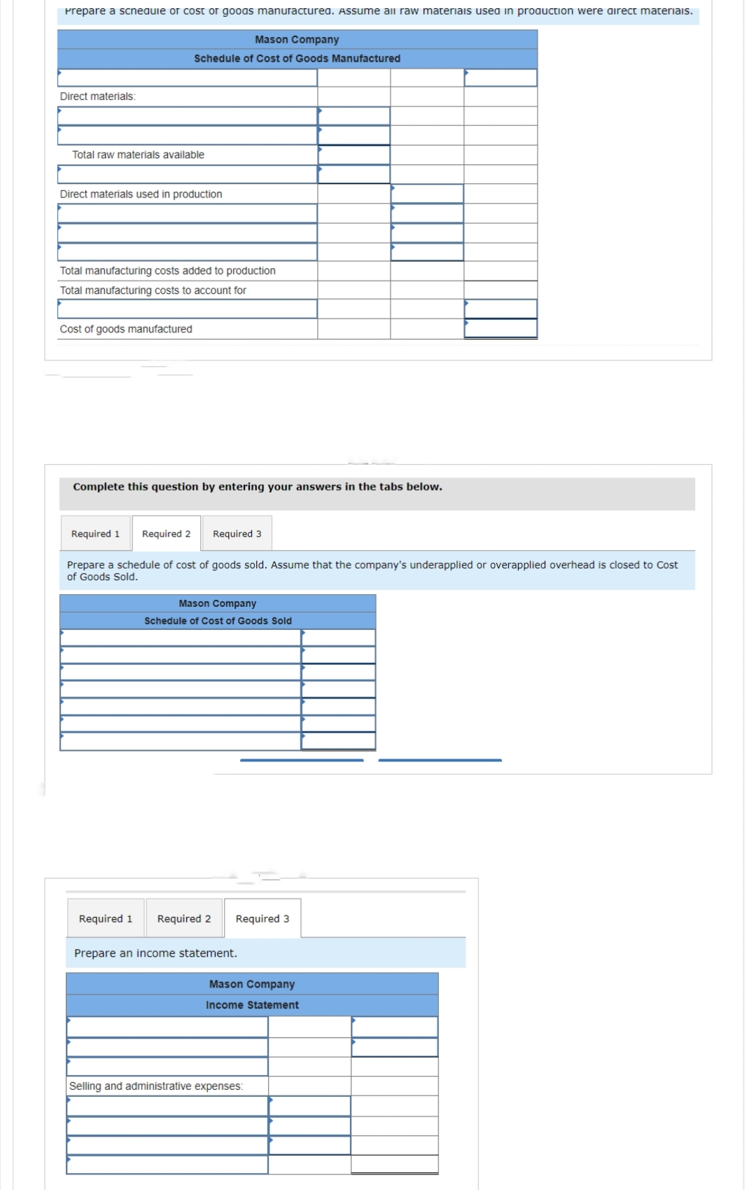 Prepare a scneaule or cost or goods manufacturea. Assume all raw materials used in production were direct materiais.
Direct materials:
Total raw materials available
Direct materials used in production
Mason Company
Schedule of Cost of Goods Manufactured
Total manufacturing costs added to production
Total manufacturing costs to account for
Cost of goods manufactured
Complete this question by entering your answers in the tabs below.
Required 1 Required 2
Required 1
Required 3
Prepare a schedule of cost of goods sold. Assume that the company's underapplied or overapplied overhead is closed to Cost
of Goods Sold.
Mason Company
Schedule of Cost of Goods Sold
Required 2 Required 3
Prepare an income statement.
Mason Company
Income Statement
Selling and administrative expenses: