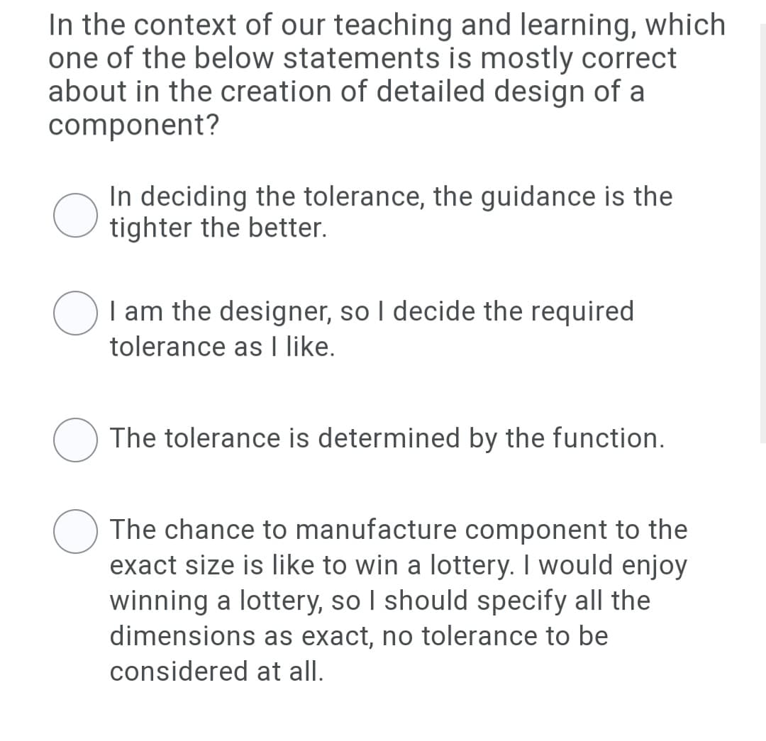 In the context of our teaching and learning, which
one of the below statements is mostly correct
about in the creation of detailed design of a
component?
In deciding the tolerance, the guidance is the
tighter the better.
I am the designer, so I decide the required
tolerance as l like.
The tolerance is determined by the function.
The chance to manufacture component to the
exact size is like to win a lottery. I would enjoy
winning a lottery, so I should specify all the
dimensions as exact, no tolerance to be
considered at all.
