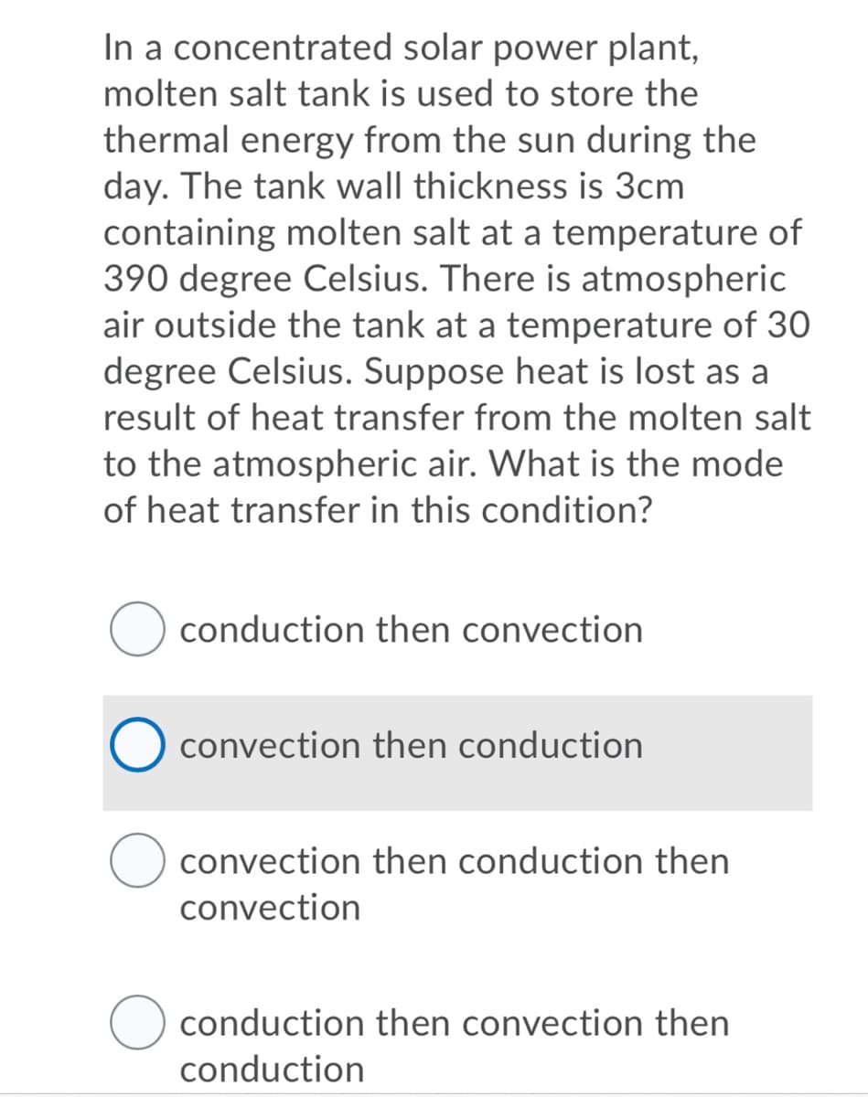 In a concentrated solar power plant,
molten salt tank is used to store the
thermal energy from the sun during the
day. The tank wall thickness is 3cm
containing molten salt at a temperature of
390 degree Celsius. There is atmospheric
air outside the tank at a temperature of 30
degree Celsius. Suppose heat is lost as a
result of heat transfer from the molten salt
to the atmospheric air. What is the mode
of heat transfer in this condition?
conduction then convection
convection then conduction
convection then conduction then
convection
conduction then convection then
conduction
