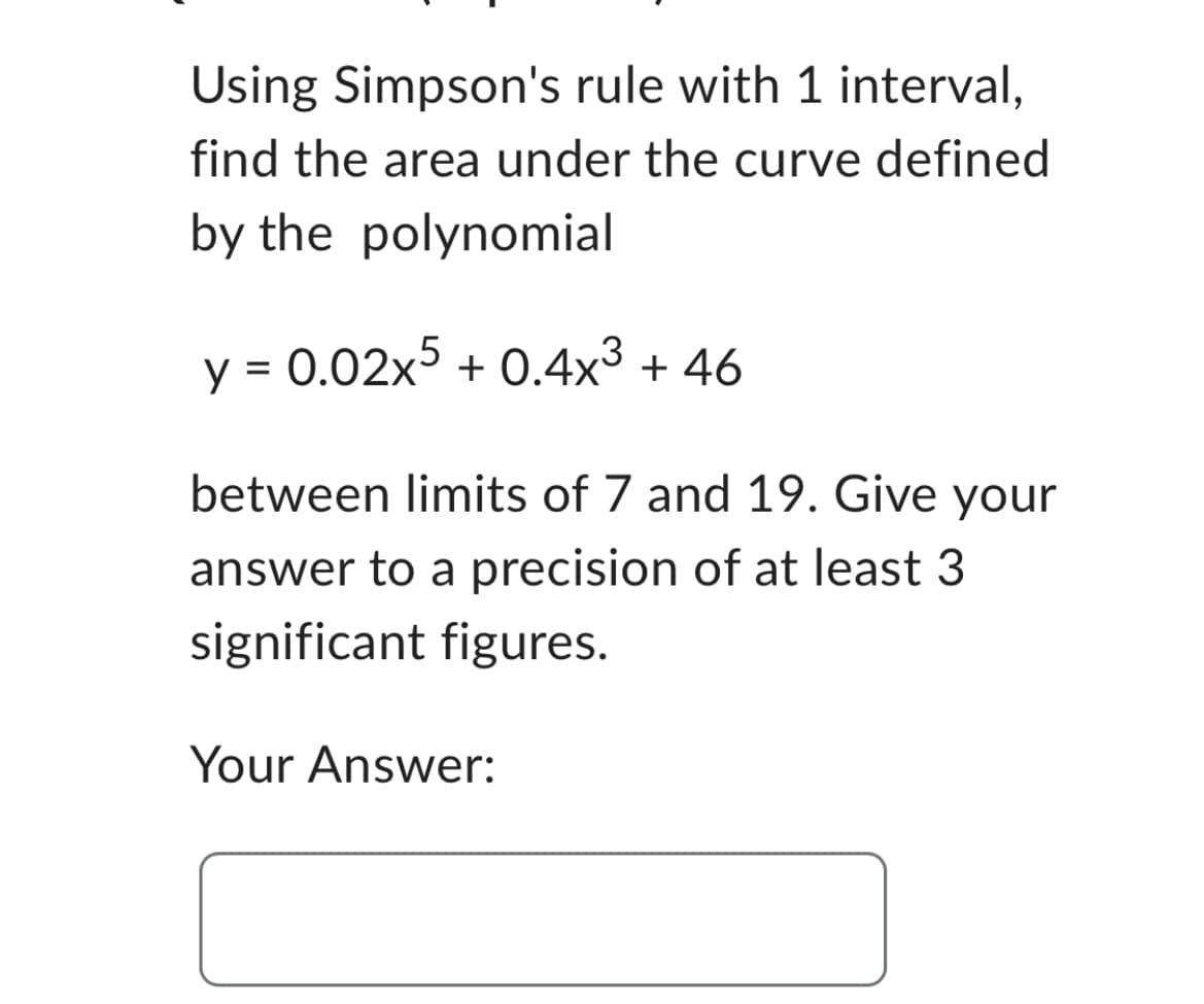 Using Simpson's rule with 1 interval,
find the area under the curve defined
by the polynomial
y = 0.02x5 +0.4x³ + 46
between limits of 7 and 19. Give your
answer to a precision of at least 3
significant figures.
Your Answer: