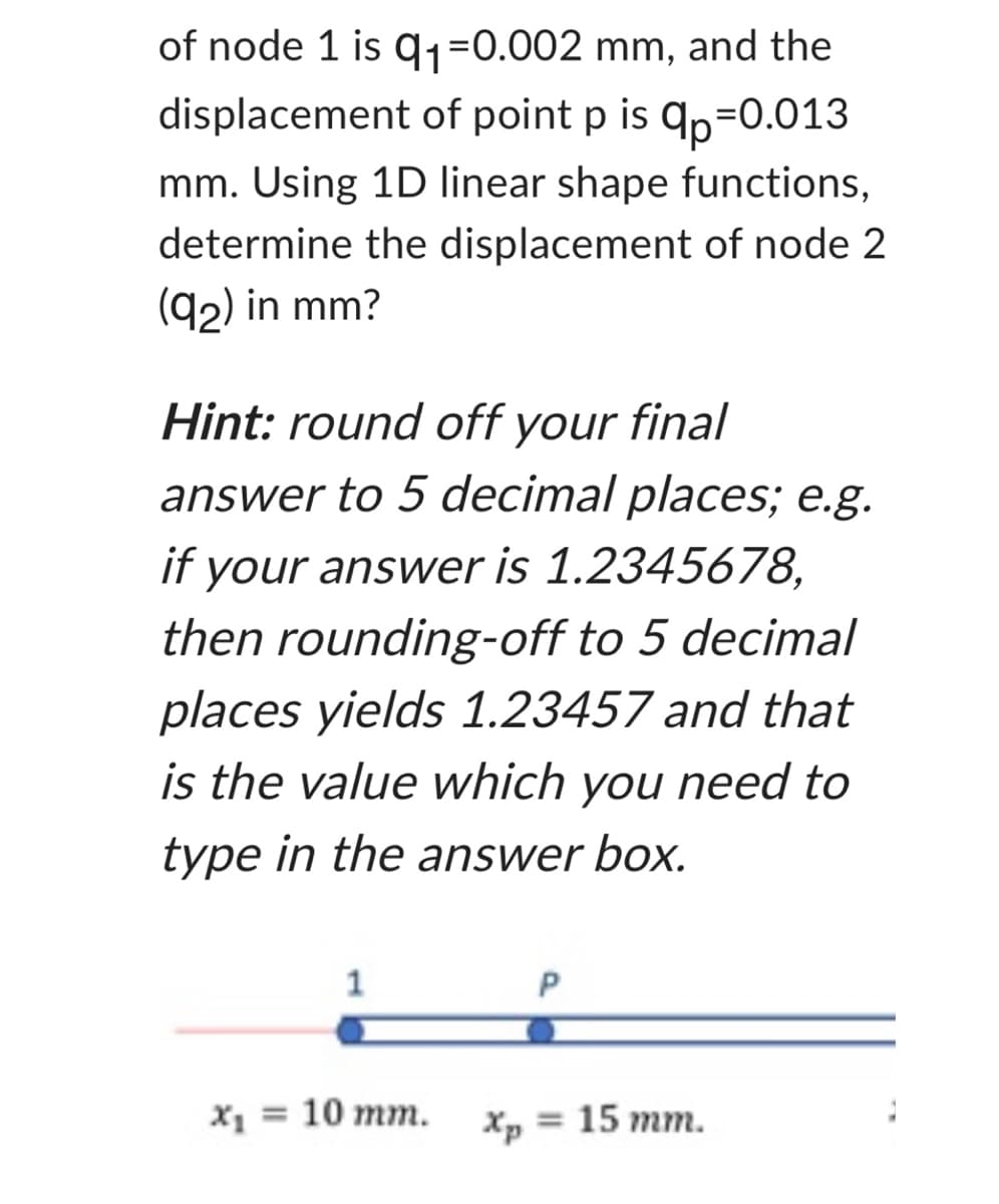 of node 1 is 9₁=0.002 mm, and the
displacement of point p is qp=0.013
mm. Using 1D linear shape functions,
determine the displacement of node 2
(92) in mm?
Hint: round off your final
answer to 5 decimal places; e.g.
if
your answer is 1.2345678,
then rounding-off to 5 decimal
places yields 1.23457 and that
is the value which you need to
type in the answer box.
1
X₁ = = 10 mm.
P
Xp = 15 mm.