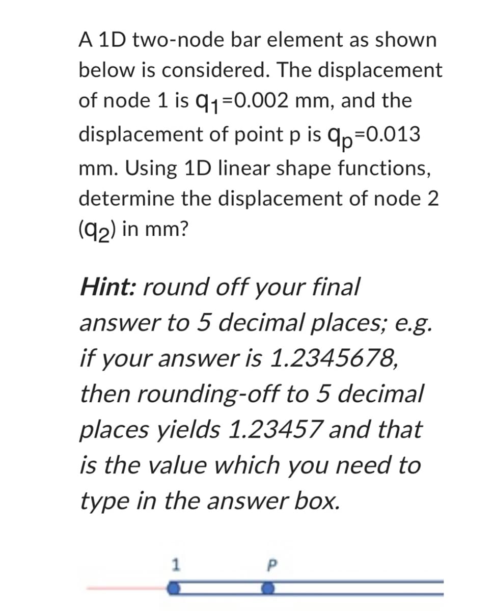 A 1D two-node bar element as shown
below is considered. The displacement
of node 1 is q₁=0.002 mm, and the
displacement of point pis qp=0.013
mm. Using 1D linear shape functions,
determine the displacement of node 2
(92) in mm?
Hint: round off your final
answer to 5 decimal places; e.g.
if your answer is 1.2345678,
then rounding-off to 5 decimal
places yields 1.23457 and that
is the value which you need to
type in the answer box.
1
P