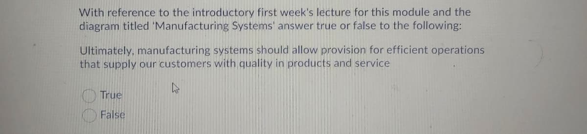 With reference to the introductory first week's lecture for this module and the
diagram titled 'Manufacturing Systems' answer true or false to the following:
Ultimately, manufacturing systems should allow provision for efficient operations
that supply our customers with quality in products and service
True
False
