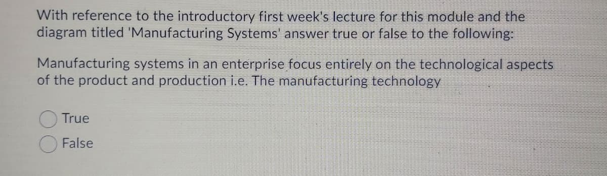 With reference to the introductory first week's lecture for this module and the
diagram titled 'Manufacturing Systems' answer true or false to the following:
Manufacturing systems in an enterprise focus entirely on the technological aspects
of the product and production i.e. The manufacturing technology
True
False
