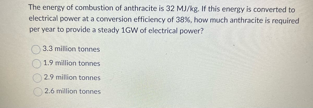 The energy of combustion of anthracite is 32 MJ/kg. If this energy is converted to
electrical power at a conversion efficiency of 38%, how much anthracite is required
per year to provide a steady 1GW of electrical power?
3.3 million tonnes
1.9 million tonnes
2.9 million tonnes
2.6 million tonnes