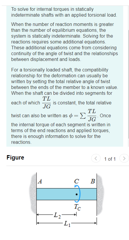 To solve for internal torques in statically
indeterminate shafts with an applied torsional load.
When the number of reaction moments is greater
than the number of equilibrium equations, the
system is statically indeterminate. Solving for the
reactions requires some additional equations.
These additional equations come from considering
continuity of the angle of twist and the relationships
between displacement and loads.
For a torsionally loaded shaft, the compatibility
relationship for the deformation can usually be
written by setting the total relative angle of twist
between the ends of the member to a known value.
When the shaft can be divided into segments for
TL
is constant, the total relative
JG
each of which
TL
Once
JG
twist can also be written as ø =
the internal torque of each segment is written in
terms of the end reactions and applied torques,
there is enough information to solve for the
reactions.
Figure
1 of 1
C
B
Tc
-L2
