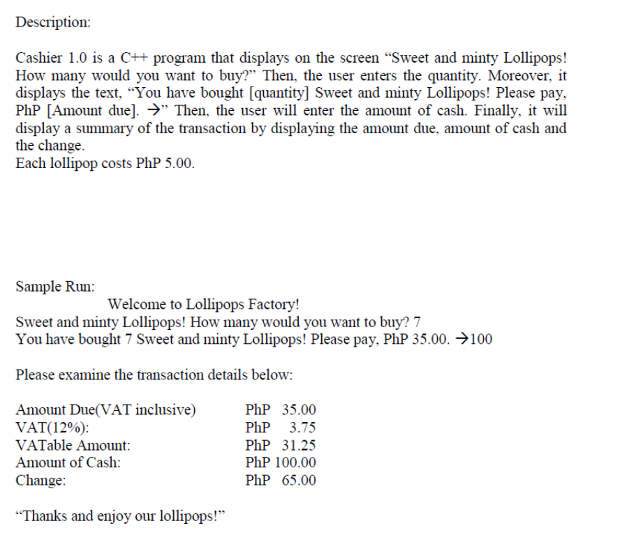 Description:
Cashier 1.0 is a C++ program that displays on the screen "Sweet and minty Lollipops!
How many would you want to buy?" Then, the user enters the quantity. Moreover, it
displays the text, "You have bought [quantity] Sweet and minty Lollipops! Please pay,
PhP [Amount due]. →" Then, the user will enter the amount of cash. Finally, it will
display a summary of the transaction by displaying the amount due, amount of cash and
the change.
Each lollipop costs PhP 5.00.
Sample Run:
Welcome to Lollipops Factory!
Sweet and minty Lollipops! How many would you want to buy? 7
You have bought 7 Sweet and minty Lollipops! Please pay, PhP 35.00. →100
Please examine the transaction details below:
Amount Due(VAT inclusive)
Php 35.00
VAT(12%):
PhP 3.75
VATable Amount:
PhP 31.25
Amount of Cash:
PhP 100.00
Change:
Php 65.00
"Thanks and enjoy our lollipops!"