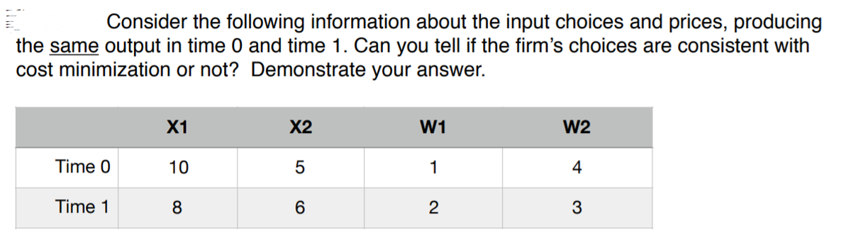 Consider the following information about the input choices and prices, producing
the same output in time 0 and time 1. Can you tell if the firm's choices are consistent with
cost minimization or not? Demonstrate your answer.
X1
X2
W1
W2
Time 0
10
1
4
Time 1
8
6.
