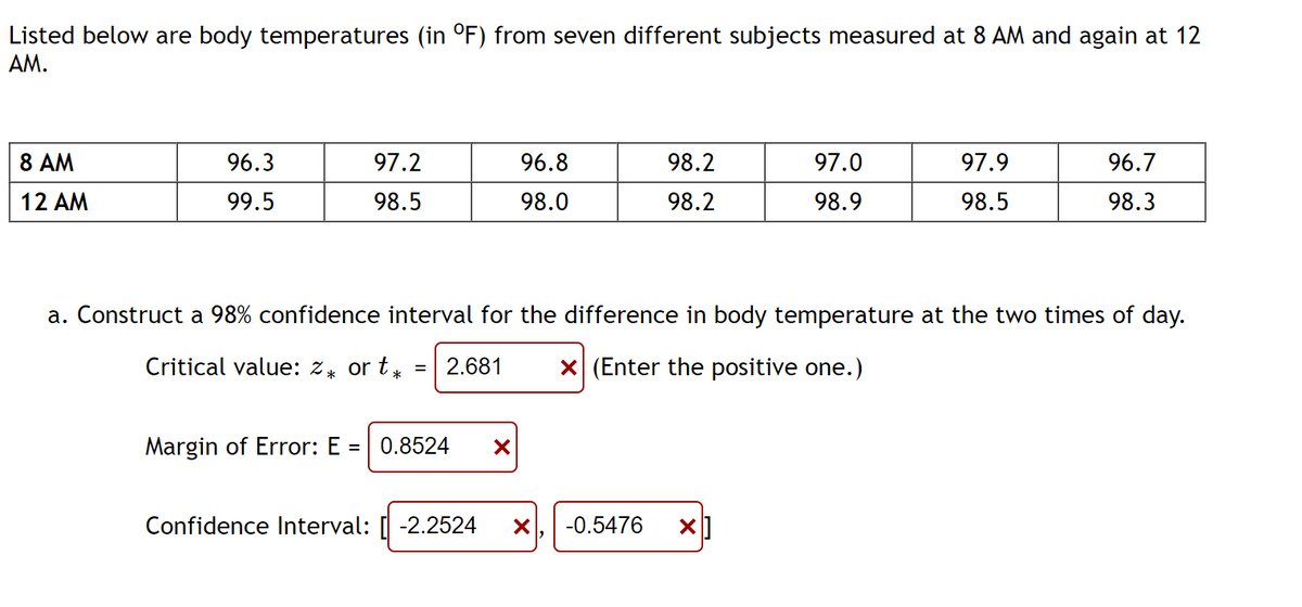 Listed below are body temperatures (in °F) from seven different subjects measured at 8 AM and again at 12
AM.
8 AM
12 AM
96.3
99.5
97.2
98.5
96.8
98.0
Margin of Error: E = 0.8524 X
98.2
98.2
Confidence Interval: [-2.2524 X
97.0
98.9
a. Construct a 98% confidence interval for the difference in body temperature at the two times of day.
Critical value: %* or t = 2.681 X (Enter the positive one.)
*
-0.5476 X
97.9
98.5
96.7
98.3