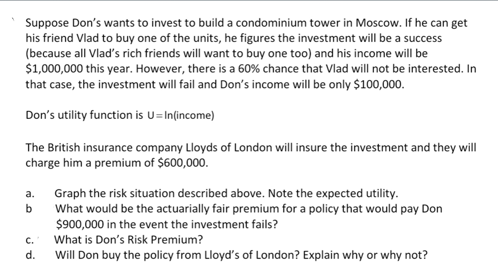 Suppose Don's wants to invest to build a condominium tower in Moscow. If he can get
his friend Vlad to buy one of the units, he figures the investment will be a success
(because all Vlad's rich friends will want to buy one too) and his income will be
$1,000,000 this year. However, there is a 60% chance that Vlad will not be interested. In
that case, the investment will fail and Don's income will be only $100,000.
Don's utility function is U=In(income)
The British insurance company Lloyds of London will insure the investment and they will
charge him a premium of $600,000.
Graph the risk situation described above. Note the expected utility.
What would be the actuarially fair premium for a policy that would pay Don
$900,000 in the event the investment fails?
а.
b
С.
What is Don's Risk Premium?
d.
Will Don buy the policy from Lloyd's of London? Explain why or why not?
