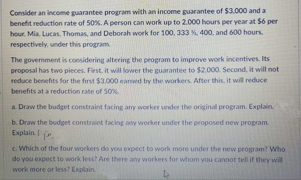 Consider an income guarantee program with an income guarantee of $3,000 and a
benefit reduction rate of 50%. A person can work up to 2,000 hours per year at $6 per
hour. Mia, Lucas, Thomas, and Deborah work for 100, 333 %, 400, and 600 hours,
respectively, under this program.
The government is considering altering the program to improve work incentives. Its
proposal has two pieces. First, it will lower the guarantee to $2.000. Second, it will not
reduce benefits for the first $3,000 earned by the workers. After this, it will reduce
benefits at a reduction rate of 50%.
a. Draw the budget constraint facing any worker under the original program. Explain.
b. Draw the budget constraint facing any worker under the proposed new program.
Explain. I
c. Which of the four workers do you expect to work more under the new program? Who
do you expect to work less? Are there any workers for whom vou cannot tell if they will
work more or less? Explain.
