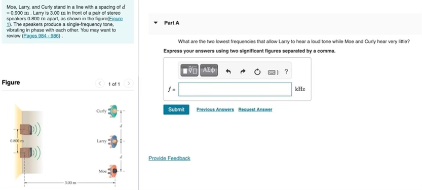 Moe, Larry, and Curly stand in a line with a spacing of d
= 0.900 m. Larry is 3.00 m in front of a pair of stereo
speakers 0.800 m apart, as shown in the figure(Eigure
1). The speakers produce a single-frequency tone,
vibrating in phase with each other. You may want to
review (Pages 984 - 986).
Part A
What are the two lowest frequencies that allow Larry to hear a loud tone while Moe and Curly hear very litle?
Express your answers using two significant figures separated by a comma.
Figure
3 1 of 1
kHz
Submit Previous Answers Request Answer
Curty
0.S00 m
Lary
Provide Feedback
Moe
3.00 m

