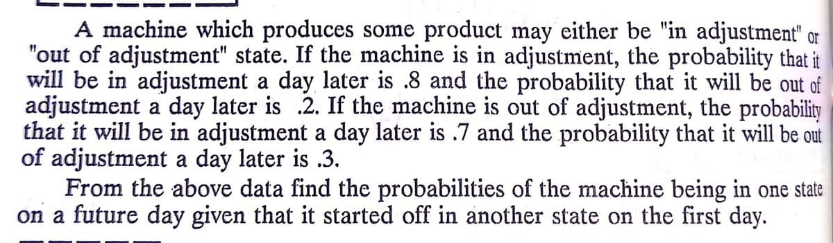 A machine which produces some product may either be "in adjustment" or
"out of adjustment" state. If the machine is in adjustment, the probability that it
will be in adjustment a day later is .8 and the probability that it will be out of
adjustment a day later is .2. If the machine is out of adjustment, the probability
that it will be in adjustment a day later is .7 and the probability that it will be out
of adjustment a day later is .3.
From the above data find the probabilities of the machine being in one state
on a future day given that it started off in another state on the first day.
