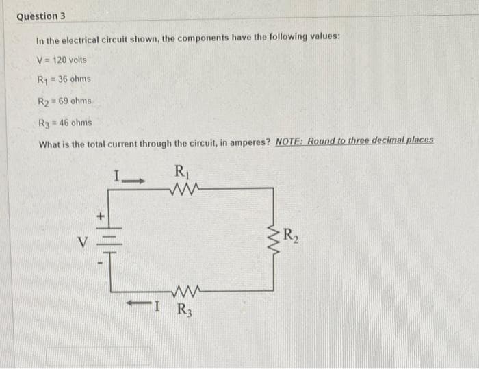 Question 3
In the electrical circuit shown, the components have the following values:
V= 120 volts
= 36 ohms
R₁
R₂ = 69 ohms
R3 = 46 ohms.
What is the total current through the circuit, in amperes? NOTE: Round to three decimal places
R₁
I-
ww
I R3
ww
R₂