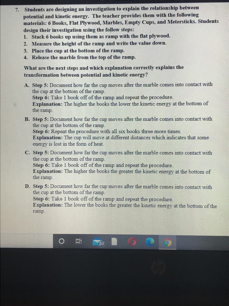 7. Students are designing an investigation to explain the relationship between
potential and kinetic energy. The teacher provides them with the following
materials: 6 Books, Flat Plywood, Marbles, Empty Cups, and Metersticks. Students
design their investigation using the follow steps:
1. Stack 6 books up using them as ramp with the flat plywood.
2. Measure the height of the ramp and write the value down.
3. Place the cup at the bottom of the ramp.
4. Release the marble from the top of the ramp.
What are the next steps and which explanation correctly explains the
transformation between potential and kinetic energy?
A. Step 5: Document how far the cup moves after the marble comes into contact with
the cup at the bottom of the ramp.
Step 6: Take 1 book off of the ramp and repeat the procedure.
Explanation: The higher the books the lower the kinetic energy at the bottom of
the ramp.
B. Step 5: Document how far the cup moves after the marble comes into contact with
the cup at the bottom of the ramp.
Step 6: Repeat the procedure with all six books three more times.
Explanation: The cup will move at different distances which indicates that some
energy is lost in the form of heat.
C. Step 5: Document how far the cup moves after the marble comes into contact with
the cup at the bottom of the ramp.
Step 6: Take 1 book off of the ramp and repeat the procedure.
Explanation: The higher the books the greater the kinetic energy at the bottom of
the ramp.
D. Step 5: Document how far the cup moves after the marble comes into contact with
the cup at the bottom of the ramp.
Step 6: Take 1 book off of the ramp and repeat the procedure.
Explanation: The lower the books the greater the kinetic energy at the bottom of the
ramp.
20
近
