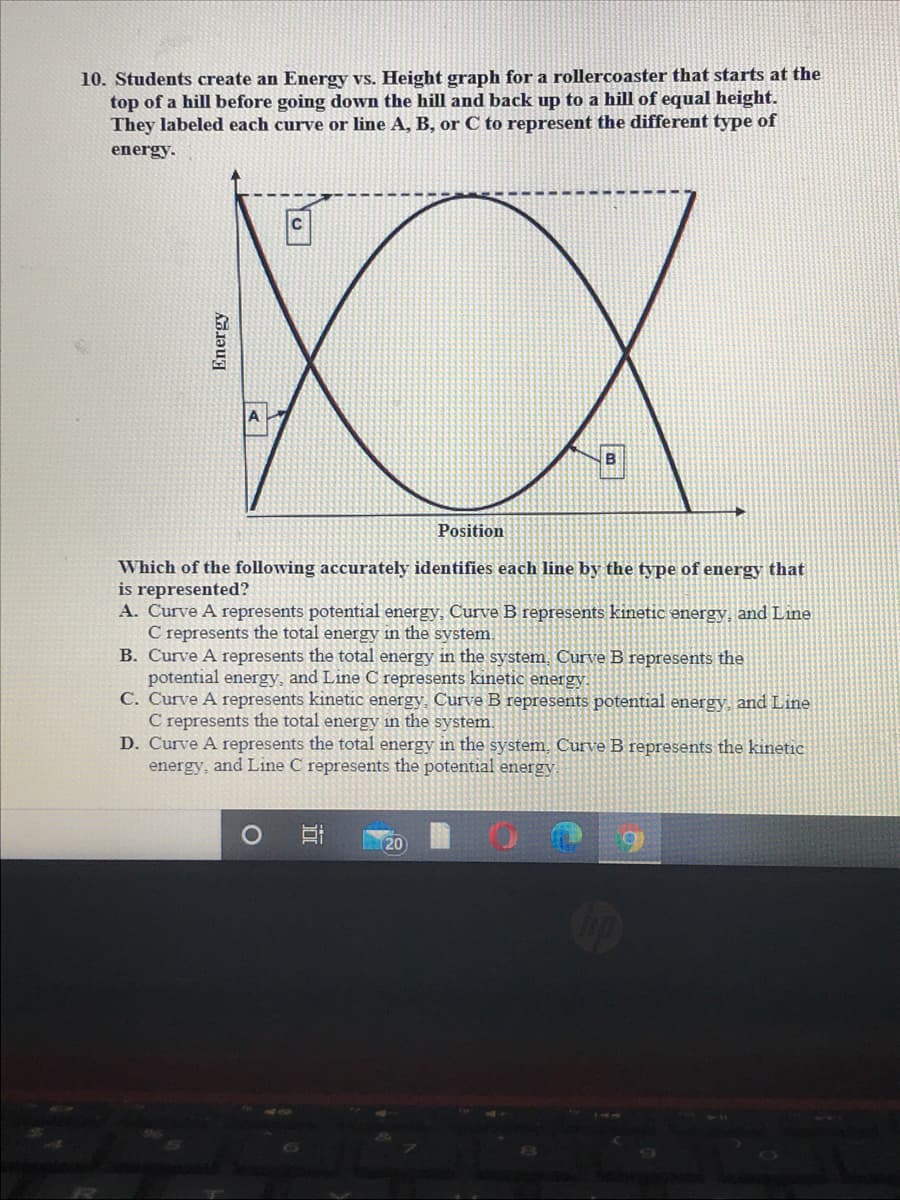 10. Students create an Energy vs. Height graph for a rollercoaster that starts at the
top of a hill before going down the hill and back up to a hill of equal height.
They labeled each curve or line A, B, or C to represent the different type of
energy.
XX
B
Position
Which of the following accurately identifies each line by the type of energy that
is represented?
A. Curve A represents potential energy, Curve B represents kinetic energy, and Line
C represents the total energy in the system.
B. Curve A represents the total energy in the system, Curve B represents the
potential energy, and Line C represents kinetic energy.
C. Curve A represents kinetic energy, Curve B represents potential energy, and Line
C represents the total energy in the system.
D. Curve A represents the total energy in the system, Curve B represents the kinetic
energy, and Line C represents the potential energy
20
Energy
