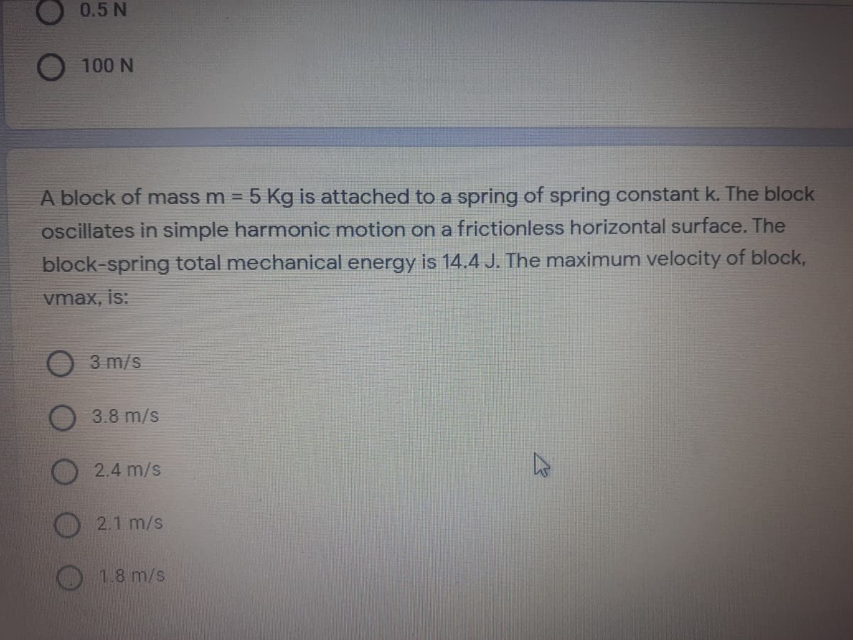 O 0.5 N
O 100 N
A block of mass m = 5 Kg is attached to a spring of spring constant k. The block
oscillates in simple harmonic motion on a frictionless horizontal surface. The
block-spring total mechanical energy is 14.4 J. The maximum velocity of block,
vmax, is:
3 m/s
3.8 m/s
2.4 m/s
2.1 m/s
1.8 m/s
