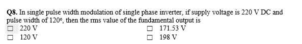 Q8. In single pulse width modulation of single phase inverter, if supply voltage is 220 V DC and
pulse width of 120°, then the rms value of the fundamental output is
220 V
O 171.53 V
O 198 V
120 V
