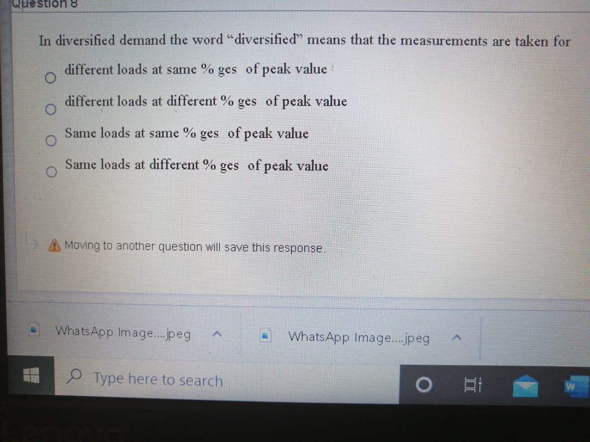 Question &
In diversified demand the word "diversified" means that the measurements are taken for
different loads at same % ges of peak value
different loads at different % ges of peak value
Same loads at same % ges of peak value
Same loads at different % ges of peak value
A Moving to another question will save this response.
WhatsApp Image..peg
WhatsApp Image..jpeg
P Type here to search
W
