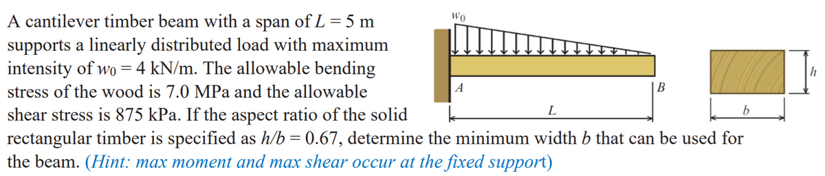 A cantilever timber beam with a span of L = 5 m
supports a linearly distributed load with maximum
intensity of wo = 4 kN/m. The allowable bending
Wo
|h
stress of the wood is 7.0 MPa and the allowable
A
B
L
shear stress is 875 kPa. If the aspect ratio of the solid
rectangular timber is specified as h/b = 0.67, determine the minimum width b that can be used for
the beam. (Hint: max moment and max shear occur at the fixed support)
