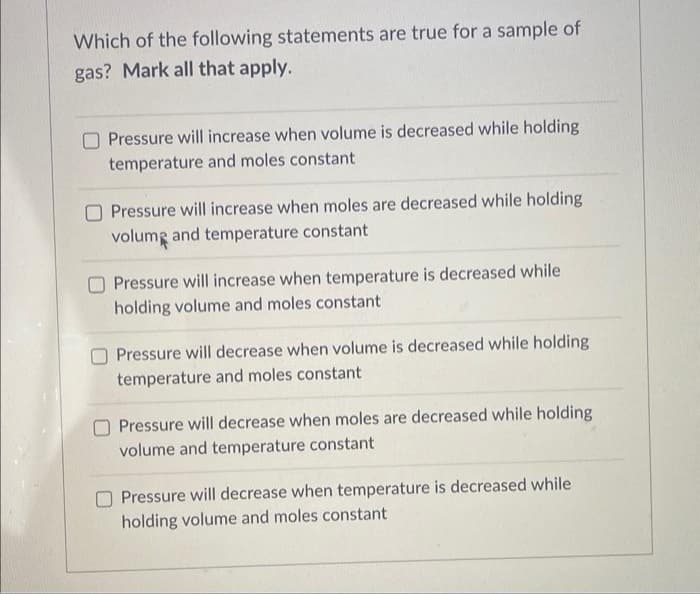 Which of the following statements are true for a sample of
gas? Mark all that apply.
Pressure will increase when volume is decreased while holding
temperature and moles constant
O Pressure will increase when moles are decreased while holding
volume and temperature constant
Pressure will increase when temperature is decreased while
holding volume and moles constant
Pressure will decrease when volume is decreased while holding
temperature and moles constant
Pressure will decrease when moles are decreased while holding
volume and temperature constant
Pressure will decrease when temperature is decreased while
holding volume and moles constant