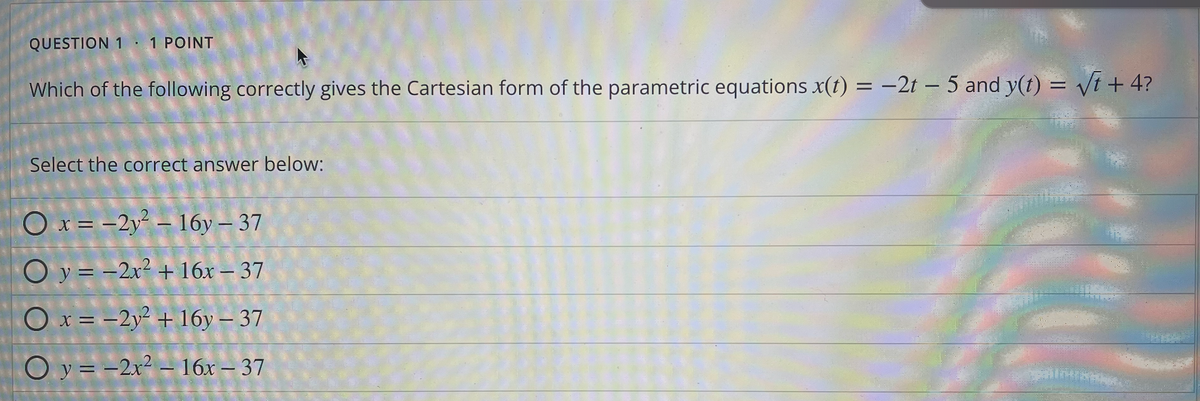 QUESTION 1 1 POINT
Which of the following correctly gives the Cartesian form of the parametric equations x(t) = -2t - 5 and y(t) = √t + 4?
Select the correct answer below:
Ox= -2y²-16y - 37
O y = -2x² + 16x - 37
O x = -2y² + 16y - 37
Oy=-2x² - 16x - 37