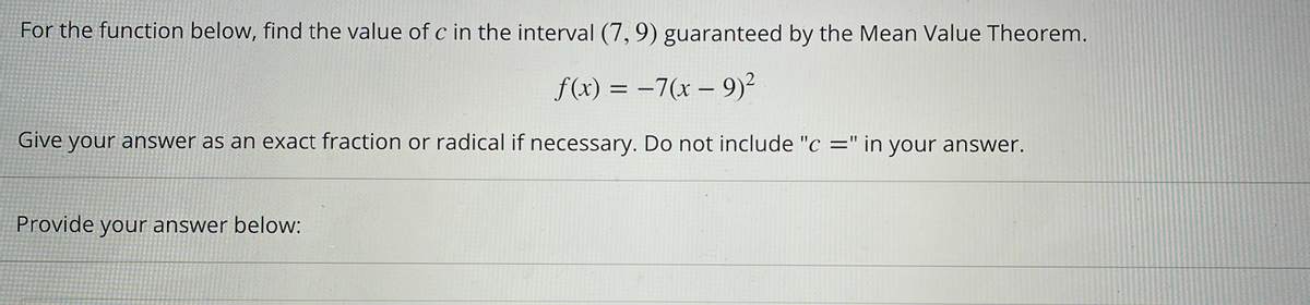 For the function below, find the value of c in the interval (7, 9) guaranteed by the Mean Value Theorem.
f(x) = -7(x - 9)²
Give your answer as an exact fraction or radical if necessary. Do not include "c=" in your answer.
Provide your answer below: