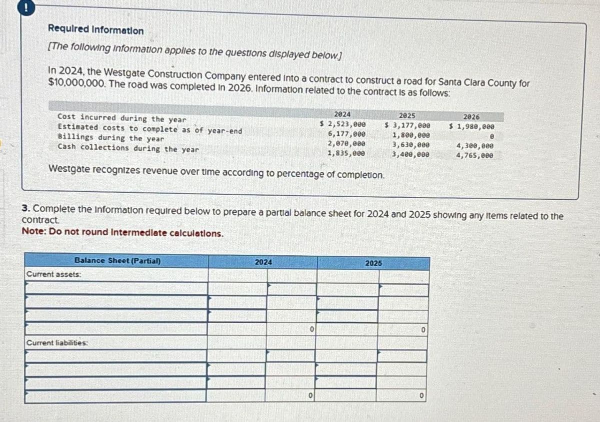 Required Information
[The following information applies to the questions displayed below.]
In 2024, the Westgate Construction Company entered into a contract to construct a road for Santa Clara County for
$10,000,000. The road was completed In 2026. Information related to the contract is as follows:
Cost incurred during the year
Estimated costs to complete as of year-end
Billings during the year
Cash collections during the year
Westgate recognizes revenue over time according to percentage of completion.
Balance Sheet (Partial)
Current assets:
Current liabilities:
2024
3. Complete the Information required below to prepare a partial balance sheet for 2024 and 2025 showing any Items related to the
contract
Note: Do not round Intermediate calculations.
0
2024
$ 2,523,000
6,177,000
2,070,000
1,835,000
0
2025
$ 3,177,000
1,800,000
3,630,000
3,400,000
2025
0
2026
$ 1,980,000
0
0
4,300,000
4,765,000