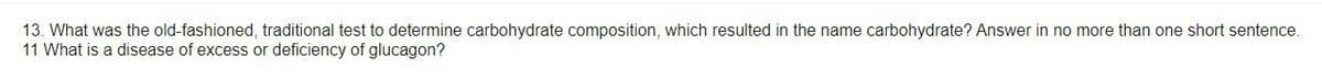 13. What was the old-fashioned, traditional test to determine carbohydrate composition, which resulted in the name carbohydrate? Answer in no more than one short sentence.
11 What is a disease of excess or deficiency of glucagon?