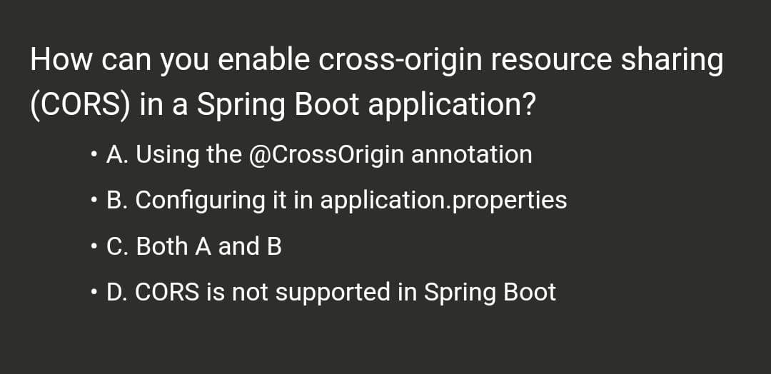 How can you enable cross-origin resource sharing
(CORS) in a Spring Boot application?
• A. Using the @CrossOrigin annotation
B. Configuring it in application.properties
.
●
C. Both A and B
●
D. CORS is not supported in Spring Boot