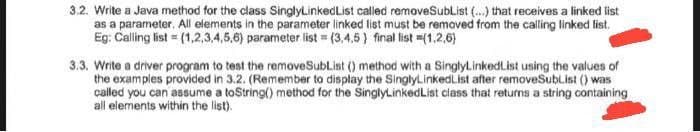 3.2. Write a Java method for the class SinglyLinkedList called removeSublist (...) that receives a linked list
as a parameter. All elements in the parameter linked list must be removed from the calling linked list.
Eg: Calling list = (1,2,3,4,5,6) parameter list = (3.4.5) final list =(1,2,6}
3.3. Write a driver program to test the removeSubList () method with a SinglyLinkedList using the values of
the examples provided in 3.2. (Remember to display the SinglyLinked List after removeSubList () was
called you can assume a to String() method for the SinglyLinked List class that returns a string containing
all elements within the list).