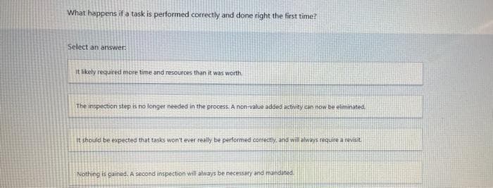 What happens if a task is performed correctly and done right the first time?
Select an answer:
It likely required more time and resources than it was worth.
The inspection step is no longer needed in the process. A non-value added activity can now be eliminated.
It should be expected that tasks won't ever really be performed correctly, and will always require a revisit
Nothing is gained. A second inspection will always be necessary and mandated