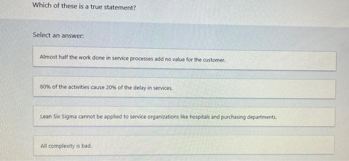 Which of these is a true statement?
Select an answer:
Almost half the work done in service processes add no value for the customer.
80% of the activities cause 20% of the delay in services.
Lean Six Sigma cannot be applied to service organizations like hospitals and purchasing departments.
All complexity is bad.
