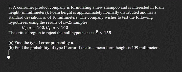 3. A consumer product company is formulating a new shampoo and is interested in foam
height (in millimeters). Foam height is approximately normally distributed and has a
standard deviation, 6, of 10 millimeters. The company wishes to test the following
hypotheses using the results of n=25 samples:
Ho: μ = 160, Ηi: μ < 160
The critical region to reject the null hypothesis is X < 155
%3D
(a) Find the type I error probability a.
(b) Find the probability of type II error if the true mean form height is 159 millimeters.
