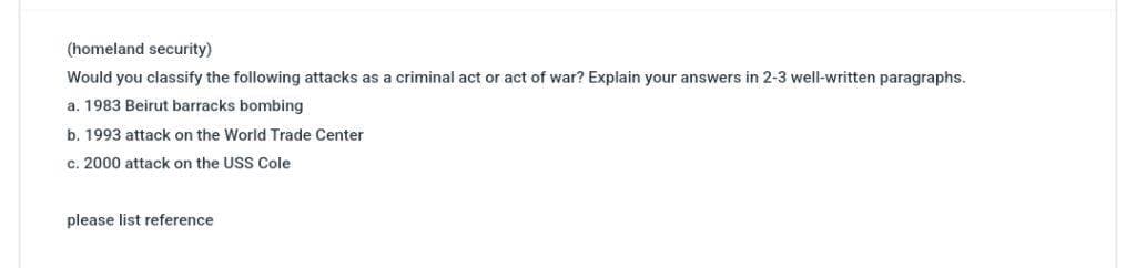 (homeland security)
Would you classify the following attacks as a criminal act or act of war? Explain your answers in 2-3 well-written paragraphs.
a. 1983 Beirut barracks bombing
b. 1993 attack on the World Trade Center
c. 2000 attack on the USS Cole
please list reference