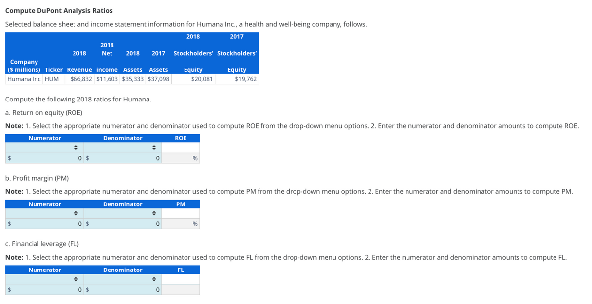 Compute DuPont Analysis Ratios
Selected balance sheet and income statement information for Humana Inc., a health and well-being company, follows.
2018
2017
Company
($ millions) Ticker Revenue income Assets Assets
Humana Inc HUM $66,832 $11,603 $35,333 $37,098
2018
Compute the following 2018 ratios for Humana.
a. Return on equity (ROE)
$
$
Note: 1. Select the appropriate numerator and denominator used to compute ROE from the drop-down menu options. 2. Enter the numerator and denominator amounts to compute ROE.
Numerator
Denominator
0 $
$
2018
Net 2018 2017 Stockholders' Stockholders'
0 $
♦
0
b. Profit margin (PM)
Note: 1. Select the appropriate numerator and denominator used to compute PM from the drop-down menu options. 2. Enter the numerator and denominator amounts to compute PM.
Numerator
Denominator
0 $
◆
Equity
$20,081
0
ROE
0
PM
c. Financial leverage (FL)
Note: 1. Select the appropriate numerator and denominator used to compute FL from the drop-down menu options. 2. Enter the numerator and denominator amounts to compute FL.
Numerator
Denominator
%
Equity
$19,762
FL
%