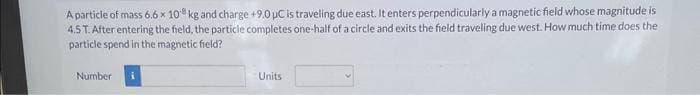 A particle of mass 6.6 x 10 kg and charge +9.0 µC is traveling due east. It enters perpendicularly a magnetic field whose magnitude is
4.5 T. After entering the field, the particle completes one-half of a circle and exits the field traveling due west. How much time does the
particle spend in the magnetic field?
Number
Units