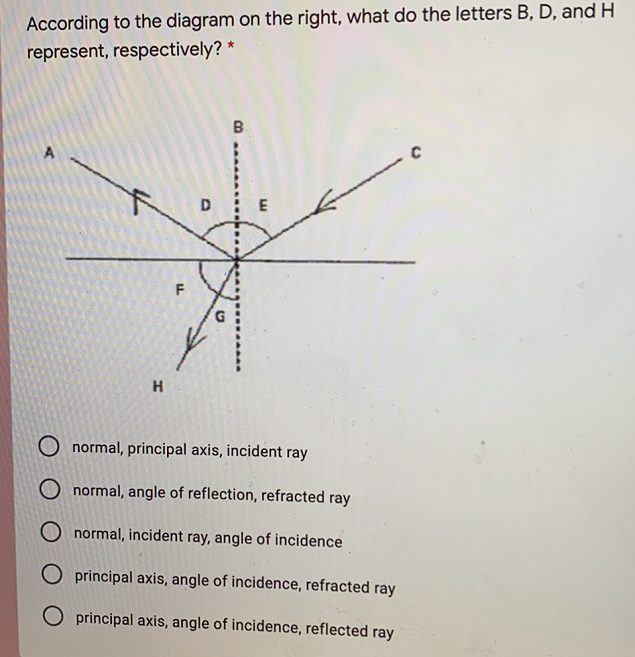 According to the diagram on the right, what do the letters B, D, and H
represent, respectively? *
B
A
H
O normal, principal axis, incident ray
O normal, angle of reflection, refracted ray
normal, incident ray, angle of incidence
O principal axis, angle of incidence, refracted ray
O principal axis, angle of incidence, reflected ray
