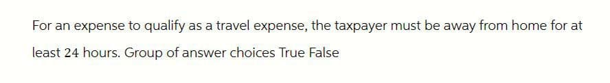 For an expense to qualify as a travel expense, the taxpayer must be away from home for at
least 24 hours. Group of answer choices True False