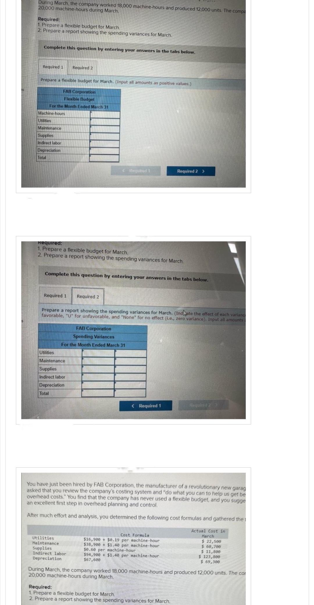 During March, the company worked 18,000 machine-hours and produced 12,000 units. The compa
20,000 machine-hours during March.
Required:
1. Prepare a flexible budget for March.
2. Prepare a report showing the spending variances for March.
Complete this question by entering your answers in the tabs below.
Required 1
Prepare a flexible budget for March. (Input all amounts as positive values.)
FAB Corporation
Flexible Budget
For the Month Ended March 31
Machine-hours
Utilities
Maintenance
Supplies
Indirect labor
Depreciation
Total
Required 1
Required 2
Required:
1. Prepare a flexible budget for March.
2. Prepare a report showing the spending variances for March.
Complete this question by entering your answers in the tabs below.
Utilities
Maintenance
Supplies
Indirect labor
Depreciation
Total
< Required 1
Required 2
Prepare a report showing the spending variances for March. (Indate the effect of each varianc
favorable, "U" for unfavorable, and "None" for no effect (i.e., zero variance). Input all amounts
FAB Corporation
Spending Variances
For the Month Ended March 31
Utilities
Maintenance
Supplies
Indirect labor
Depreciation
Required 2 >
< Required 1
You have just been hired by FAB Corporation, the manufacturer of a revolutionary new garag
asked that you review the company's costing system and "do what you can to help us get be
overhead costs." You find that the company has never used a flexible budget, and you sugge
an excellent first step in overhead planning and control.
After much effort and analysis, you determined the following cost formulas and gathered the 1
Cost Formula
$16,900+ $0.19 per machine-hour
$38,900+ $1.40 per machine-hour
$0.60 per machine-hour
$94,900+ $1.40 per machine-hour
$67,600
Required 2>
Required:
1. Prepare a flexible budget for March.
2. Prepare a report showing the spending variances for March.
Actual Cost in
March
$ 22,500
$ 60,700
$ 11,800
$ 123,800
$ 69,300
During March, the company worked 18,000 machine-hours and produced 12,000 units. The cor
20,000 machine-hours during March.