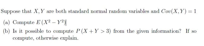 Suppose that X,Y are both standard normal random variables and Cov(X,Y)= 1
(a) Compute E (X² – Y²)|
(b) Is it possible to compute P (X +Y > 3) from the given information? If so
compute, otherwise explain.
