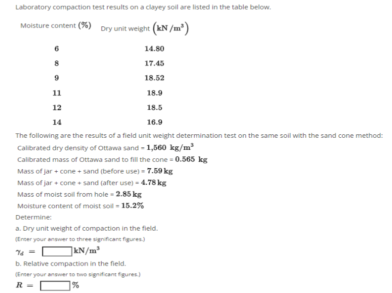 Laboratory compaction test results on a clayey soil are listed in the table below.
Moisture content (%) Dry unit weight (kN/m³)
6
14.80
8
17.45
9
18.52
11
18.9
12
18.5
14
16.9
The following are the results of a field unit weight determination test on the same soil with the sand cone method:
Calibrated dry density of Ottawa sand = 1,560 kg/m³
Calibrated mass of Ottawa sand to fill the cone = 0.565 kg
Mass of jar + cone + sand (before use) = 7.59 kg
Mass of jar + cone + sand (after use) = 4.78 kg
Mass of moist soil from hole = 2.85 kg
Moisture content of moist soil = 15.2%
Determine:
a. Dry unit weight of compaction in the field.
(Enter your answer to three significant figures.)
Ya =
]kN/m³
b. Relative compaction in the field.
(Enter your answer to two significant figures.)
R =
|%
