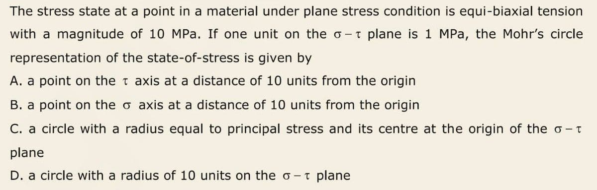 The stress state at a point in a material under plane stress condition is equi-biaxial tension
with a magnitude of 10 MPa. If one unit on the o -t plane is 1 MPa, the Mohr's circle
representation of the state-of-stress is given by
A. a point on the t axis at a distance of 10 units from the origin
B. a point on the o axis at a distance of 10 units from the origin
C. a circle with a radius equal to principal stress and its centre at the origin of the o -t
plane
D. a circle with a radius of 10 units on the o- t plane
