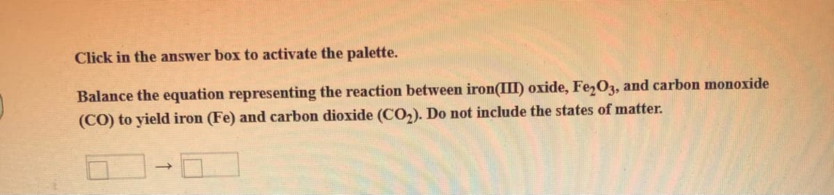 Click in the answer box to activate the palette.
Balance the equation representing the reaction between iron(III) oxide, Fe,O3, and carbon monoxide
(CO) to yield iron (Fe) and carbon dioxide (CO,). Do not include the states of matter.
