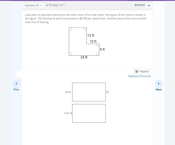 Prev
Question 25-
of 30 Step 1 of 1
Luke plans to purchase flooring for the main room of his new home. The layout of this room is shown in
the figure. The flooring he plans to purchase is $4.50 per square foot. Find the area of this room and the
total cost of flooring.
Area:
Cost: S
13 ft
24 ft
10 ft
01:27:41
9 ft
Keypad
Keyboard Shortcuts
>
Next