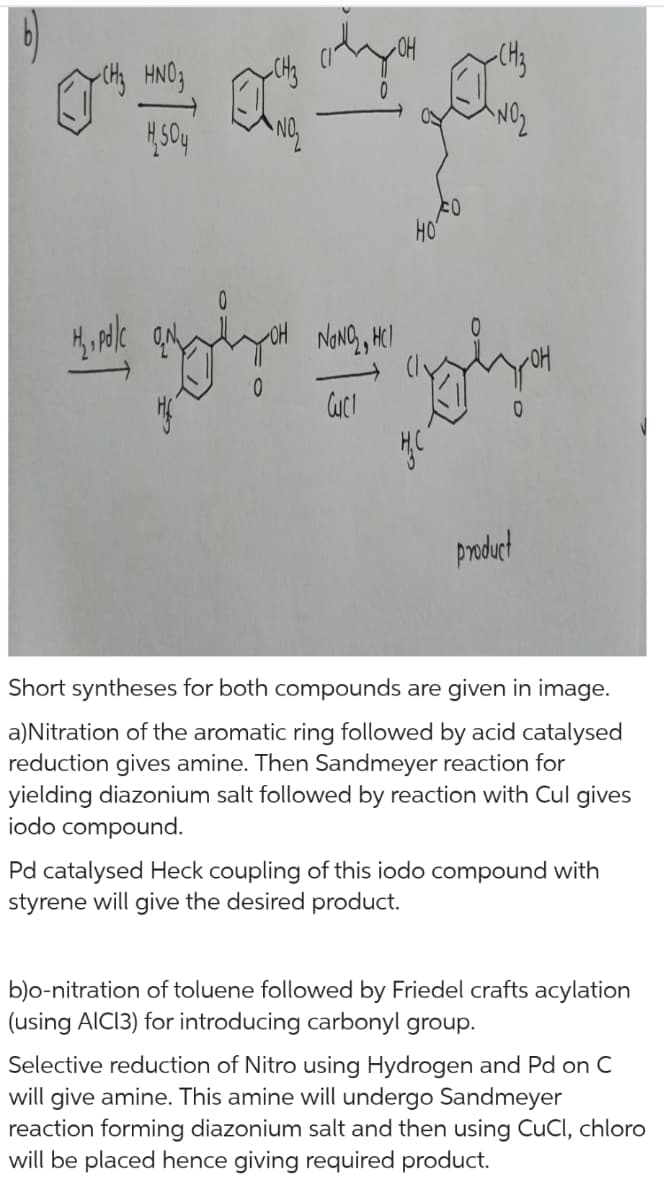 -CH₂ HNO3
1504
1/₂, pd/c
NO₂
0
ದ
0
olyan
NaNO₂, HCl
Cuc
FO
НО
HC
CH₂
ANO₂
0
product
Short syntheses for both compounds are given in image.
a)Nitration of the aromatic ring followed by acid catalysed
reduction gives amine. Then Sandmeyer reaction for
yielding diazonium salt followed by reaction with Cul gives
iodo compound.
Pd catalysed Heck coupling of this iodo compound with
styrene will give the desired product.
b)o-nitration of toluene followed by Friedel crafts acylation
(using AICI3) for introducing carbonyl group.
Selective reduction of Nitro using Hydrogen and Pd on C
will give amine. This amine will undergo Sandmeyer
reaction forming diazonium salt and then using CuCl, chloro
will be placed hence giving required product.