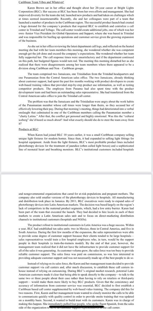 Caribbean Team Vibes and Whatever!
Karen Brown sat in her office and thought about her 20-year career at Bright Lights
Corporation (BLC). Her success at BLC has been from her own efforts and management. She had
improved diversity for the team she led, launched new products and had taken on challenges which
at times seemed insurmountable. Recently, she and her colleagues were part of a team that
launched a number of products in the Caribbean region. The successful product launch had created
a huge demand for the company's products that required BLC to establish and centralize a call
required
center in Trinidad and Tobago. The call center would create additional jobs, one of which was her
own-Senior Vice President for Global Operations and Support, where she was based in Trinidad
and was responsible for beefing up operations and customer service given the growing expansion
of the business.
As she sat in her office reviewing the latest department call logs, and reflected on the heated
meeting she had with her team members this morning, she wondered whether she was competent
enough get the job done and exceed the company's expectations. She wondered whether her team
fully supported her. The call response times were unsatisfactory and if the department continued
on this path, her budgeted figures would turn red. The meeting this morning disturbed her as she
realized that there were disagreements among her team members where there appeared to be a
division along Caribbean and Non-Caribbean groups.
The team comprised two Jamaicans, one Trinidadian from the Trinidad headquarters and
one Panamanian from the Central American sales office. The two Jamaicans, already thinking
about customer support, had spent the past few months working with product developers to create
web-based training videos that provided step-by-step product use information, as well as testing
competitor products. The employee from Panama had also spent time with the product
development team and had been an outstanding sales representative. She had transferred from the
Central American sales office to join the Trinidad call center.
The problem was that the Jamaicans and the Trinidadian were angry about the work habits
of the Panamanian member whose call times were longer than theirs, so they accused her of
effectively lowering their pay. During that morning's meeting, things had deteriorated into a verbal
onslaught that culminated in one of the Caribbean members calling the Panamanian member a
"chatty Latina." After that, the conflict got personal and highly emotional. Was this the "cultural
iceberg" she'd heard so much about? And what exactly should she do to steer the team away from
it?
Products at BLC
When Karen had joined BLC 10 years earlier, it was a small Caribbean company selling
unique light fixtures for modern homes. Since then, it had expanded to selling light fittings for
hospital equipment. Aside from the light fixtures, BLC's most profitable product lines included
phototherapy devices for the treatment of jaundice (often called light boxes) and a sophisticated
line of neonatal heart and breathing monitors. BLC's institutional customers included hospitals
and nongovernmental organizations that cared for at-risk populations and pregnant mothers. The
company also sold smaller versions of the phototherapy devices to hospitals, All manufacturing
and distribution took place in Jamaica. By 2011, BLC executives were ready to expand sales of
phototherapy devices into Latin American markets. The decision was based largely on the region's
lack of competitors in the maternal product segments, which, had a low entry barrier. Karen had
been part of the team that executed the launch. They had decided to hire locals in each of their
markets to create a Latin American sales unit and to focus on direct-marketing distribution
channels to institutional customers (hospitals and NGOs).
The product rollout to institutional customers in Latin America was a huge success. Within
a year, BLC had established ten sales units: two in Mexico, three in Central America, and five in
South America. During the first few months of the expansion, the sales representatives were able
to provide some degree of customer support because their clients tended to be large hospitals-
sales representatives would train a few hospital employees who, in turn, would be the support
people in their hospitals (a train-the-trainers model). By the end of that year, however, the
management team realized that it did not have the infrastructure to provide customer support for
all of the sales it was generating. As customer volume grew, the sales force was too busy to provide
reliable customer support. The sales force was paid on commission, so was less interested in
providing adequate customer support and was not necessarily made up of the best people to do so.
Instead of relying on its sales force, the Karen and her management team decided to provide
customer support via call centers and, after much discussion, to establish these call centers in-
house instead of relying on outsourcing. During BLC's original market research, potential Latin
American customers made it clear that being able to speak directly to the company to talk to the
same two or three people about their case rather than having to rely on retailers or third-party
support- would make them more likely to buy BLC products. Given that the consistency and
accuracy of information from customer service was essential, BLC decided to first establish a
Caribbean based call center supplemented by web-based video training. The company did this for
two reasons. First, Karen and her management team wanted to closely monitor the calls to be able
to communicate quickly with quality control in order to provide onsite training that was updated
on a monthly basis. Second, it wanted to build trust with its customers. Karen was in charge of
making this happen. She immediately pulled four people, who spoke fluent Spanish, from the sales
side of the organization to serve
serves the call center.
support represchma