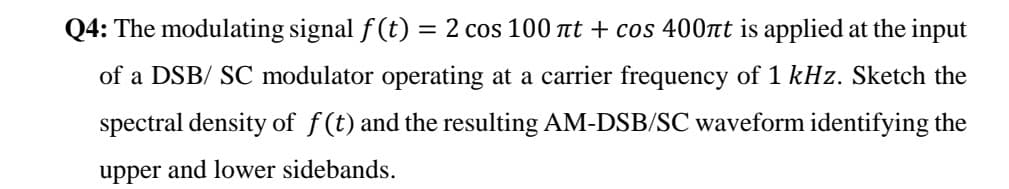 Q4: The modulating signal f (t) = 2 cos 100 nt + cos 400nt is applied at the input
%3|
of a DSB/ SC modulator operating at a carrier frequency of 1 kHz. Sketch the
spectral density of f(t) and the resulting AM-DSB/SC waveform identifying the
upper and lower sidebands.
